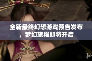 全新最终幻想游戏预告发布，梦幻旅程即将开启