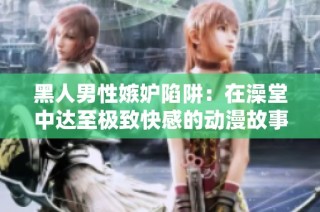 黑人男性嫉妒陷阱：在澡堂中达至极致快感的动漫故事