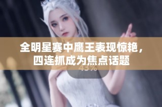 全明星赛中鹰王表现惊艳，四连抓成为焦点话题