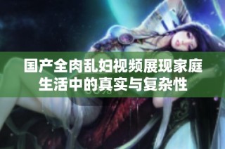 国产全肉乱妇视频展现家庭生活中的真实与复杂性
