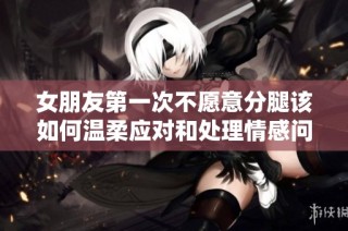 女朋友第一次不愿意分腿该如何温柔应对和处理情感问题