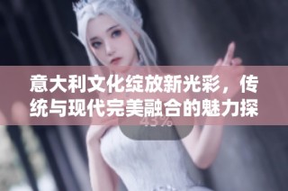 意大利文化绽放新光彩，传统与现代完美融合的魅力探秘