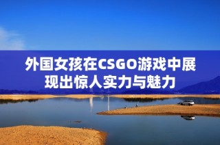 外国女孩在CSGO游戏中展现出惊人实力与魅力