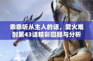 乖乖听从主人的话，爱火难酎第43话精彩回顾与分析