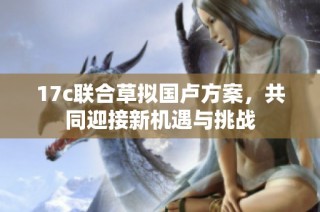 17c联合草拟国卢方案，共同迎接新机遇与挑战