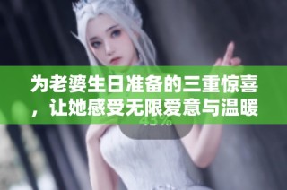 为老婆生日准备的三重惊喜，让她感受无限爱意与温暖