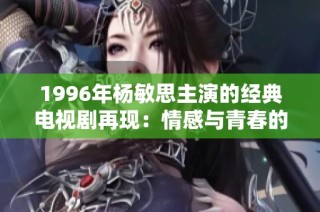 1996年杨敏思主演的经典电视剧再现：情感与青春的交织之旅