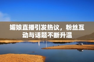 媚娘直播引发热议，粉丝互动与话题不断升温
