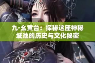 九·幺黄台：探秘这座神秘城池的历史与文化秘密