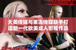 天美传媒与果冻传媒联手打造新一代欧美成人影视作品