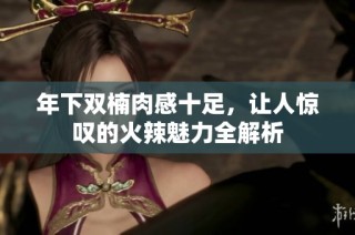 年下双楠肉感十足，让人惊叹的火辣魅力全解析