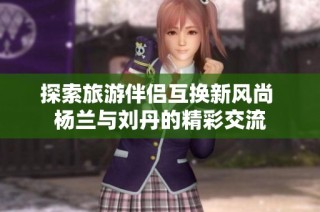 探索旅游伴侣互换新风尚 杨兰与刘丹的精彩交流