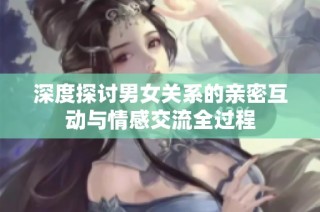 深度探讨男女关系的亲密互动与情感交流全过程