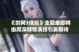 《剑网3缘起》主题曲即将由周深倾情演绎引发期待