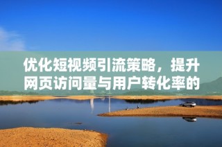 优化短视频引流策略，提升网页访问量与用户转化率的方法