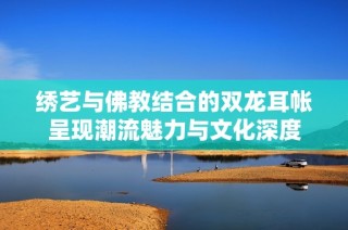 绣艺与佛教结合的双龙耳帐呈现潮流魅力与文化深度