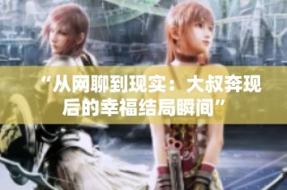 “从网聊到现实：大叔奔现后的幸福结局瞬间”