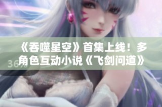 《吞噬星空》首集上线！多角色互动小说《飞剑问道》精彩来袭