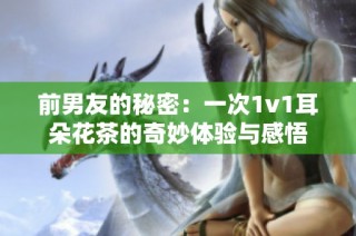 前男友的秘密：一次1v1耳朵花茶的奇妙体验与感悟