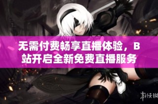 无需付费畅享直播体验，B站开启全新免费直播服务