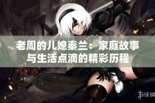 老周的儿媳秦兰：家庭故事与生活点滴的精彩历程