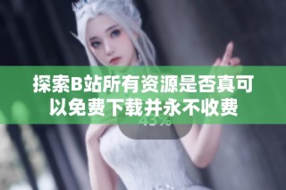 探索B站所有资源是否真可以免费下载并永不收费