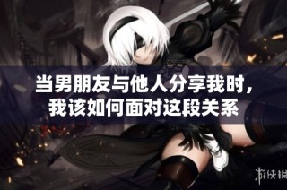 当男朋友与他人分享我时，我该如何面对这段关系