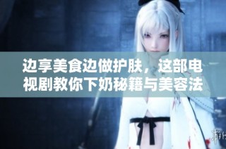 边享美食边做护肤，这部电视剧教你下奶秘籍与美容法则