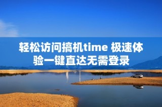 轻松访问搞机time 极速体验一键直达无需登录