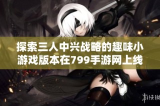探索三人中兴战略的趣味小游戏版本在799手游网上线