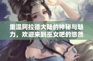 重温阿拉德大陆的神秘与魅力，欢迎来到巫女吧的悠然天地