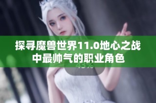 探寻魔兽世界11.0地心之战中最帅气的职业角色