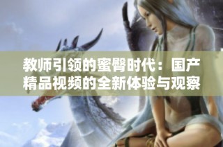 教师引领的蜜臀时代：国产精品视频的全新体验与观察