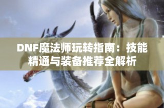 DNF魔法师玩转指南：技能精通与装备推荐全解析