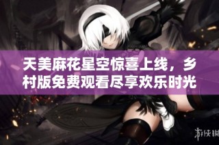 天美麻花星空惊喜上线，乡村版免费观看尽享欢乐时光