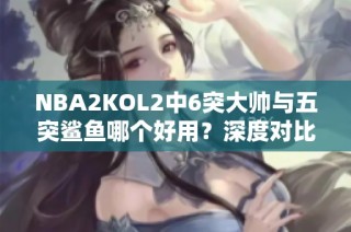 NBA2KOL2中6突大帅与五突鲨鱼哪个好用？深度对比分析