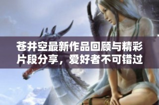 苍井空最新作品回顾与精彩片段分享，爱好者不可错过的视觉盛宴