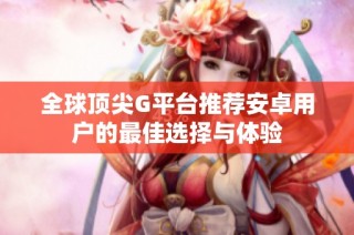 全球顶尖G平台推荐安卓用户的最佳选择与体验