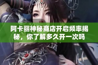 阿卡丽神秘商店开启频率揭秘，你了解多久开一次吗