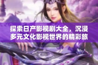 探索日产影视剧大全，沉浸多元文化影视世界的精彩旅程