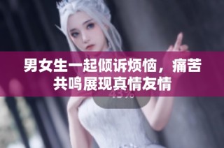 男女生一起倾诉烦恼，痛苦共鸣展现真情友情
