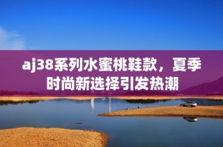 aj38系列水蜜桃鞋款，夏季时尚新选择引发热潮