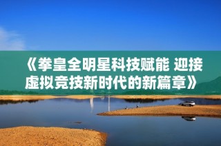 《拳皇全明星科技赋能 迎接虚拟竞技新时代的新篇章》