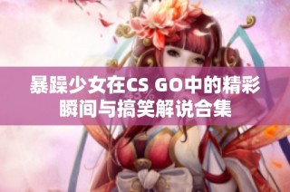 暴躁少女在CS GO中的精彩瞬间与搞笑解说合集
