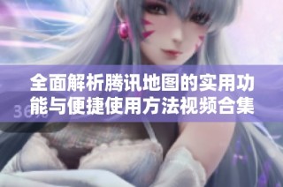 全面解析腾讯地图的实用功能与便捷使用方法视频合集