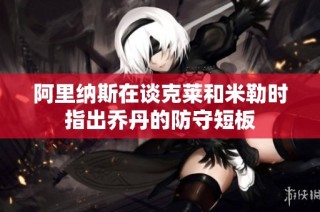 阿里纳斯在谈克莱和米勒时指出乔丹的防守短板