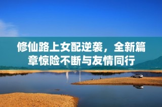 修仙路上女配逆袭，全新篇章惊险不断与友情同行
