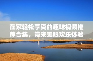 在家轻松享受的趣味视频推荐合集，带来无限欢乐体验
