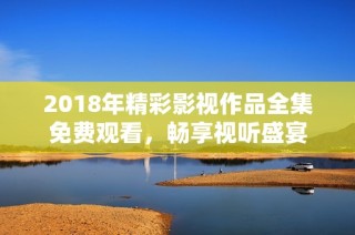 2018年精彩影视作品全集免费观看，畅享视听盛宴