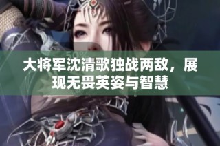 大将军沈清歌独战两敌，展现无畏英姿与智慧